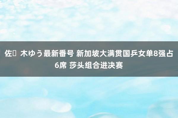 佐々木ゆう最新番号 新加坡大满贯国乒女单8强占6席 莎头组合进决赛