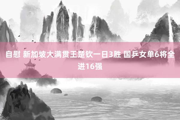 自慰 新加坡大满贯王楚钦一日3胜 国乒女单6将全进16强