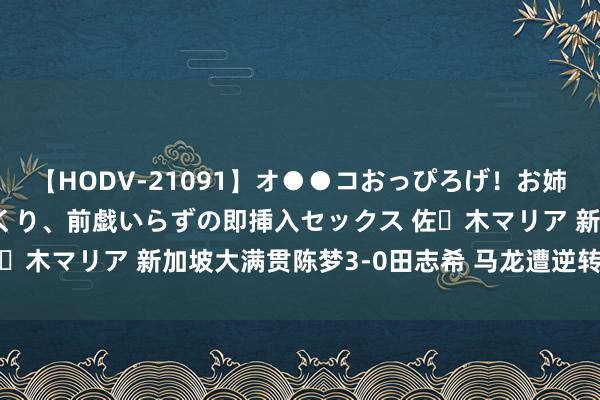 【HODV-21091】オ●●コおっぴろげ！お姉ちゃん 四六時中濡れまくり、前戯いらずの即挿入セックス 佐々木マリア 新加坡大满贯陈梦3-0田志希 马龙遭逆转无缘16强