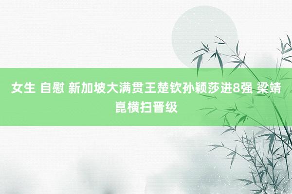 女生 自慰 新加坡大满贯王楚钦孙颖莎进8强 梁靖崑横扫晋级