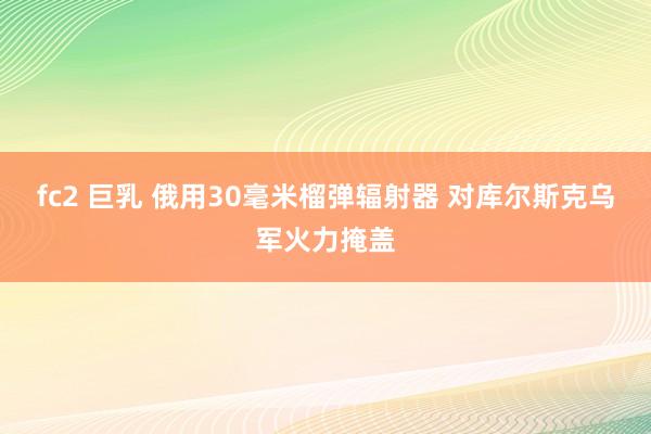 fc2 巨乳 俄用30毫米榴弹辐射器 对库尔斯克乌军火力掩盖