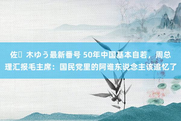 佐々木ゆう最新番号 50年中国基本自若，周总理汇报毛主席：国民党里的阿谁东说念主该追忆了