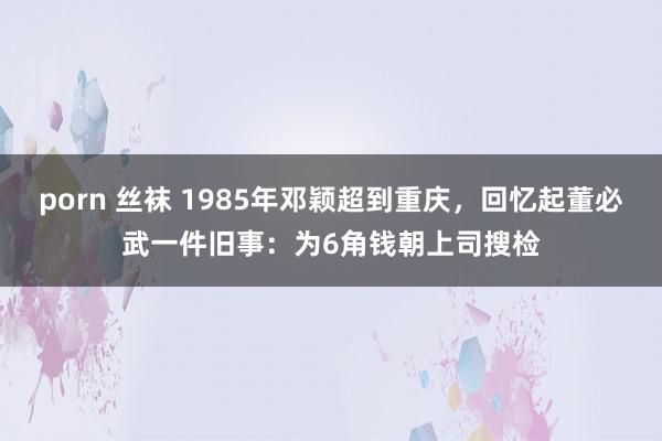 porn 丝袜 1985年邓颖超到重庆，回忆起董必武一件旧事：为6角钱朝上司搜检