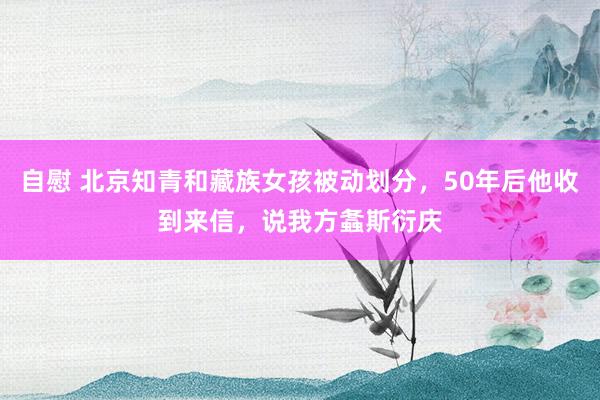 自慰 北京知青和藏族女孩被动划分，50年后他收到来信，说我方螽斯衍庆