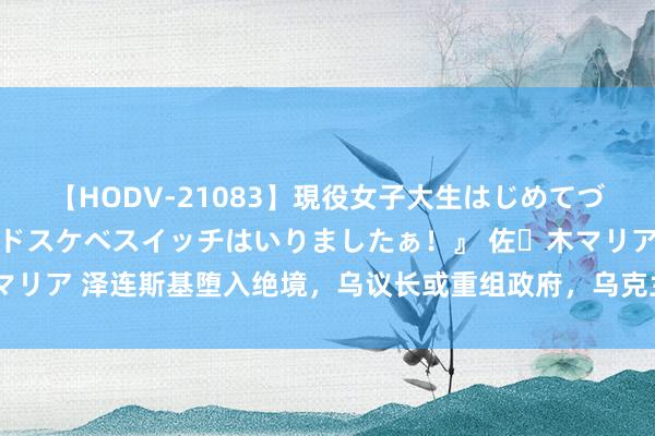 【HODV-21083】現役女子大生はじめてづくしのセックス 『私のドスケベスイッチはいりましたぁ！』 佐々木マリア 泽连斯基堕入绝境，乌议长或重组政府，乌克兰交游将以纳降告终