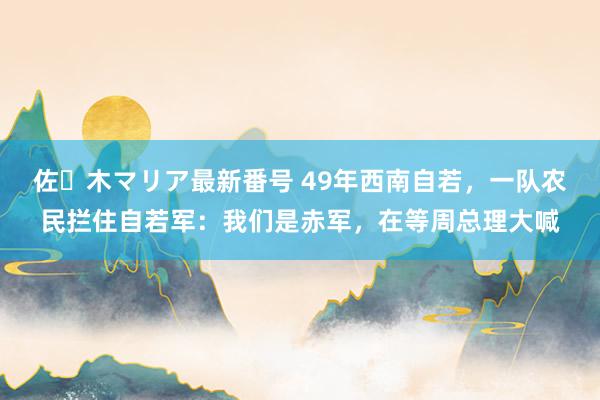 佐々木マリア最新番号 49年西南自若，一队农民拦住自若军：我们是赤军，在等周总理大喊