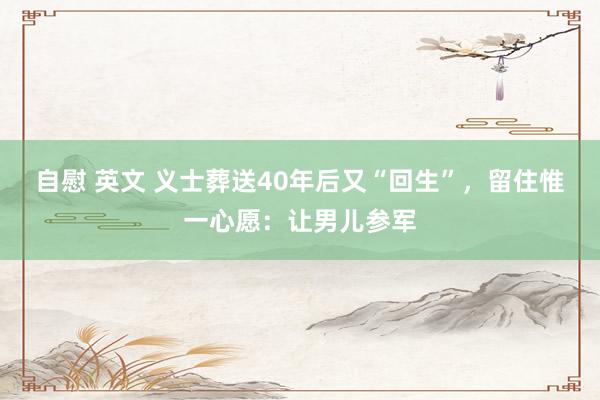 自慰 英文 义士葬送40年后又“回生”，留住惟一心愿：让男儿参军