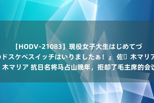 【HODV-21083】現役女子大生はじめてづくしのセックス 『私のドスケベスイッチはいりましたぁ！』 佐々木マリア 抗日名将马占山晚年，拒却了毛主席的会议邀请，为什么？