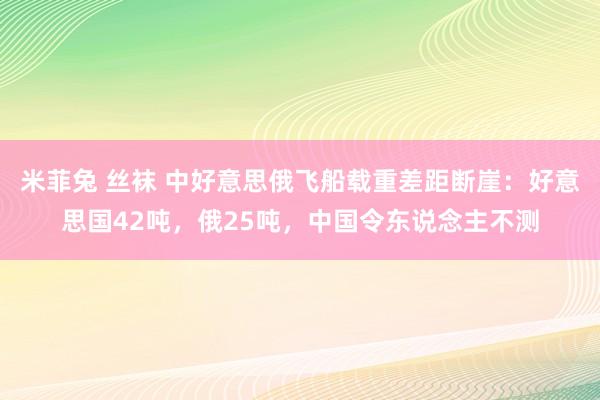 米菲兔 丝袜 中好意思俄飞船载重差距断崖：好意思国42吨，俄25吨，中国令东说念主不测