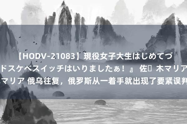 【HODV-21083】現役女子大生はじめてづくしのセックス 『私のドスケベスイッチはいりましたぁ！』 佐々木マリア 俄乌往复，俄罗斯从一着手就出现了要紧误判，但往复输赢已分