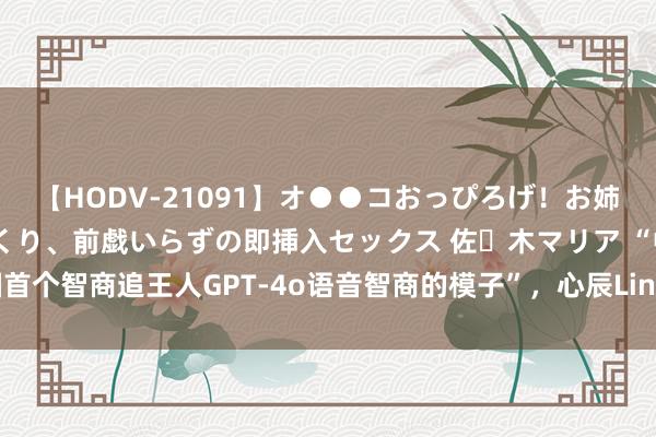 【HODV-21091】オ●●コおっぴろげ！お姉ちゃん 四六時中濡れまくり、前戯いらずの即挿入セックス 佐々木マリア “中国首个智商追王人GPT-4o语音智商的模子”，心辰Lingo语音AI模子怒放内测预约