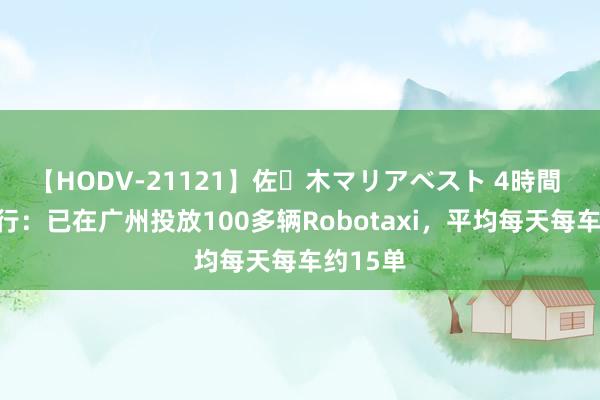 【HODV-21121】佐々木マリアベスト 4時間 小马智行：已在广州投放100多辆Robotaxi，平均每天每车约15单