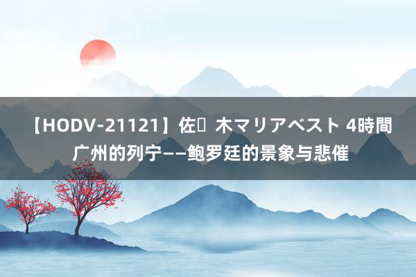 【HODV-21121】佐々木マリアベスト 4時間 广州的列宁——鲍罗廷的景象与悲催