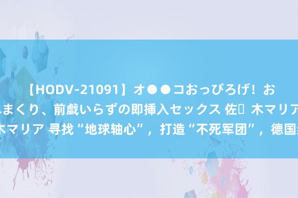 【HODV-21091】オ●●コおっぴろげ！お姉ちゃん 四六時中濡れまくり、前戯いらずの即挿入セックス 佐々木マリア 寻找“地球轴心”，打造“不死军团”，德国纳粹两次进藏探险