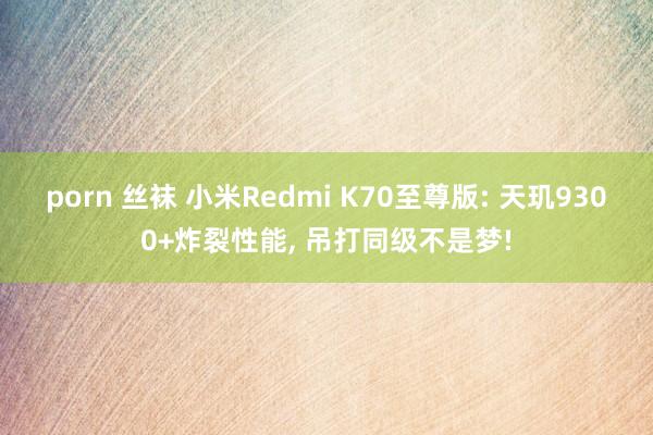 porn 丝袜 小米Redmi K70至尊版: 天玑9300+炸裂性能, 吊打同级不是梦!