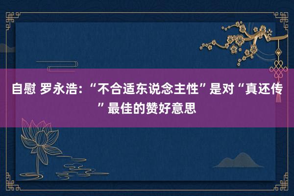 自慰 罗永浩: “不合适东说念主性”是对“真还传”最佳的赞好意思