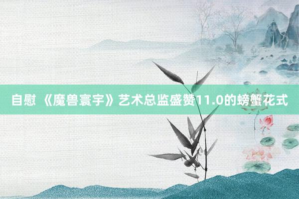 自慰 《魔兽寰宇》艺术总监盛赞11.0的螃蟹花式